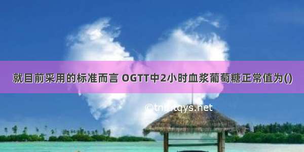 就目前采用的标准而言 OGTT中2小时血浆葡萄糖正常值为()