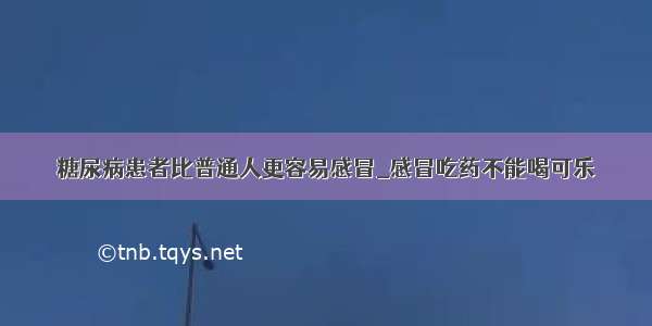 糖尿病患者比普通人更容易感冒_感冒吃药不能喝可乐