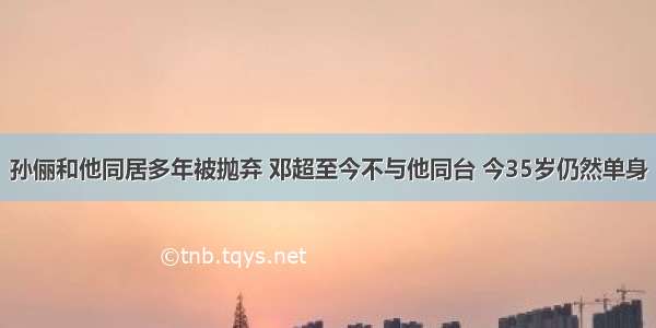 孙俪和他同居多年被抛弃 邓超至今不与他同台 今35岁仍然单身