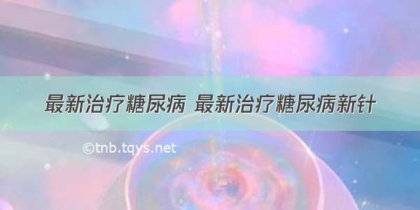 最新治疗糖尿病 最新治疗糖尿病新针