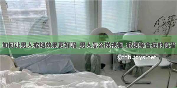 如何让男人戒烟效果更好呢_男人怎么样戒烟_戒烟综合症的危害