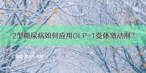 2型糖尿病如何应用GLP-1受体激动剂？