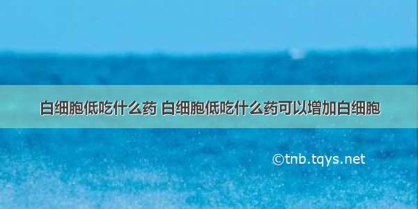 白细胞低吃什么药 白细胞低吃什么药可以增加白细胞