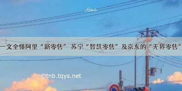 一文全懂阿里“新零售” 苏宁“智慧零售”及京东的“无界零售”