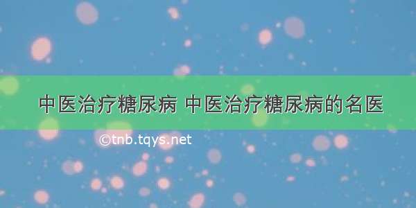 中医治疗糖尿病 中医治疗糖尿病的名医