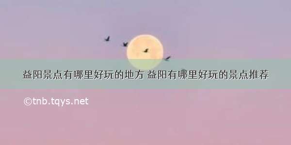 益阳景点有哪里好玩的地方 益阳有哪里好玩的景点推荐