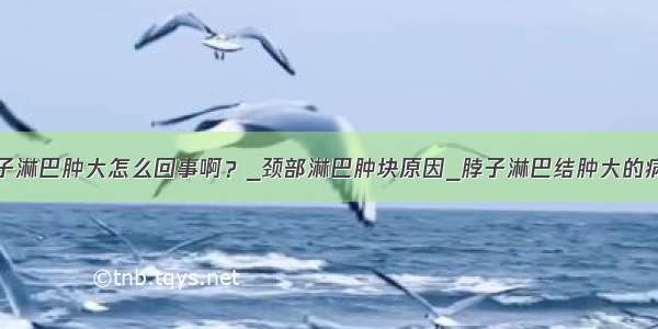 脖子淋巴肿大怎么回事啊？_颈部淋巴肿块原因_脖子淋巴结肿大的病因