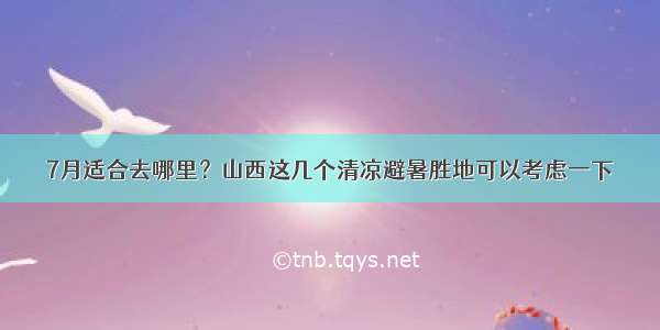 7月适合去哪里？山西这几个清凉避暑胜地可以考虑一下