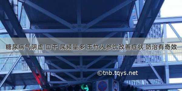 糖尿病气阴虚 口干 尿频量多 玉竹人参饮改善症状 防治有奇效