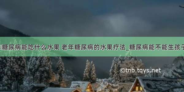 ​糖尿病能吃什么水果 老年糖尿病的水果疗法_糖尿病能不能生孩子