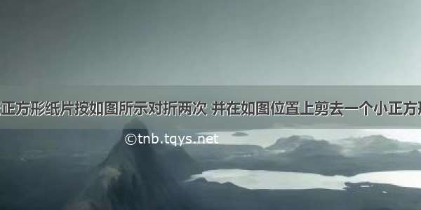 小强将一张正方形纸片按如图所示对折两次 并在如图位置上剪去一个小正方形 然后把纸