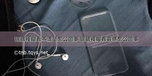 眼睛模糊看不清是怎么回事 眼睛模糊有雾感怎么回事