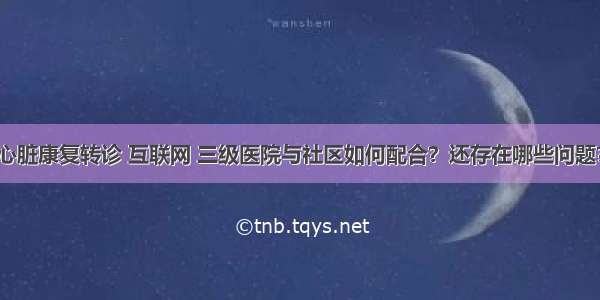 心脏康复转诊 互联网 三级医院与社区如何配合？还存在哪些问题？