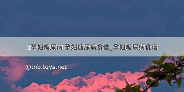 ​孕妇糖尿病 孕妇糖尿病食谱_孕妇糖尿病食谱