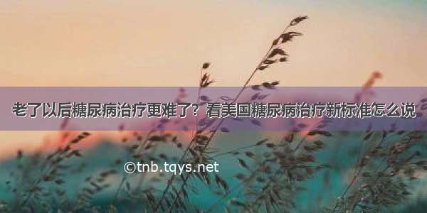 老了以后糖尿病治疗更难了？看美国糖尿病治疗新标准怎么说