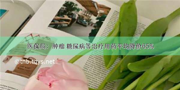 医保局：肿瘤 糖尿病等治疗用药平均降价65%