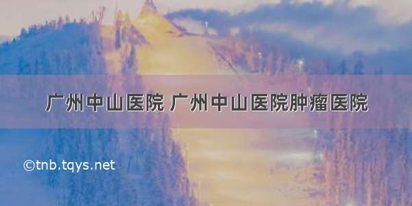 广州中山医院 广州中山医院肿瘤医院