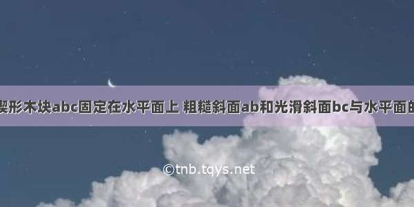 如图所示 楔形木块abc固定在水平面上 粗糙斜面ab和光滑斜面bc与水平面的夹角相同 