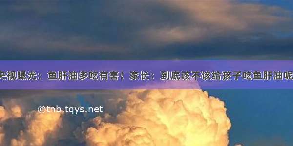 央视曝光：鱼肝油多吃有害！家长：到底该不该给孩子吃鱼肝油呢?