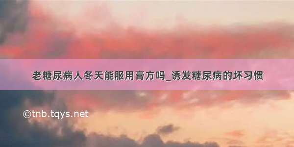 老糖尿病人冬天能服用膏方吗_诱发糖尿病的坏习惯