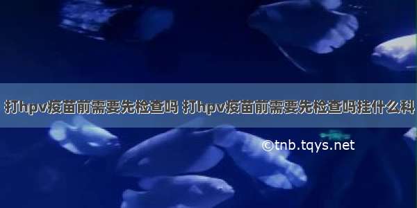 打hpv疫苗前需要先检查吗 打hpv疫苗前需要先检查吗挂什么科