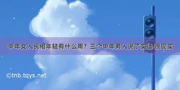 中年女人长相年轻有什么用？三个中年男人说了实话 很现实