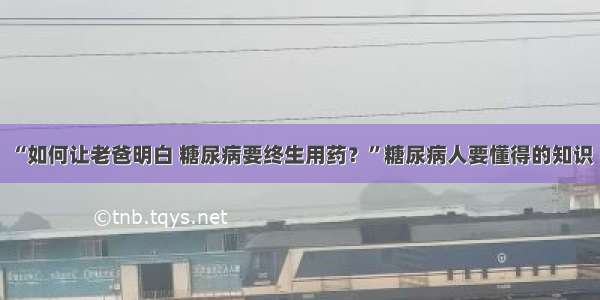 “如何让老爸明白 糖尿病要终生用药？”糖尿病人要懂得的知识