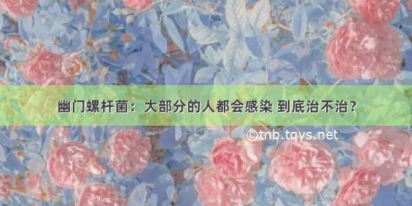 幽门螺杆菌：大部分的人都会感染 到底治不治？