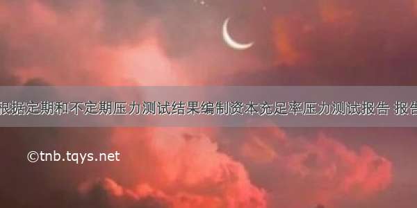 商业银行应根据定期和不定期压力测试结果编制资本充足率压力测试报告 报告内容包括但