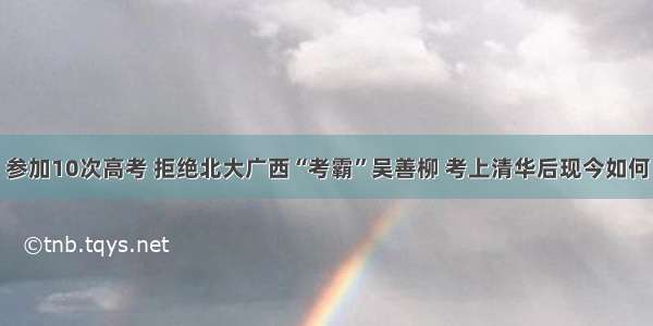 参加10次高考 拒绝北大广西“考霸”吴善柳 考上清华后现今如何