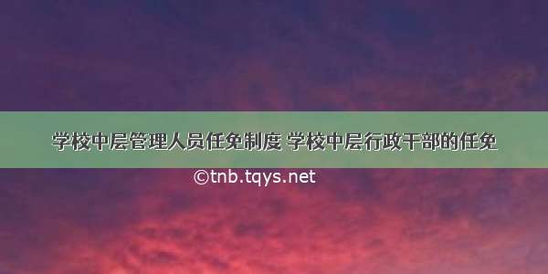 学校中层管理人员任免制度 学校中层行政干部的任免