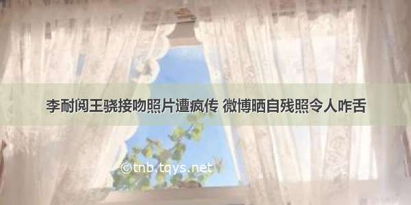 李耐阅王骁接吻照片遭疯传 微博晒自残照令人咋舌