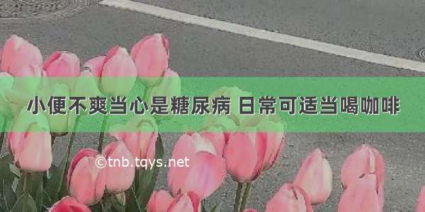 小便不爽当心是糖尿病 日常可适当喝咖啡