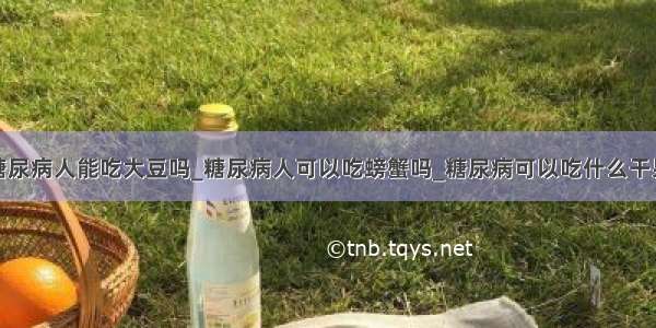 糖尿病人能吃大豆吗_糖尿病人可以吃螃蟹吗_糖尿病可以吃什么干果