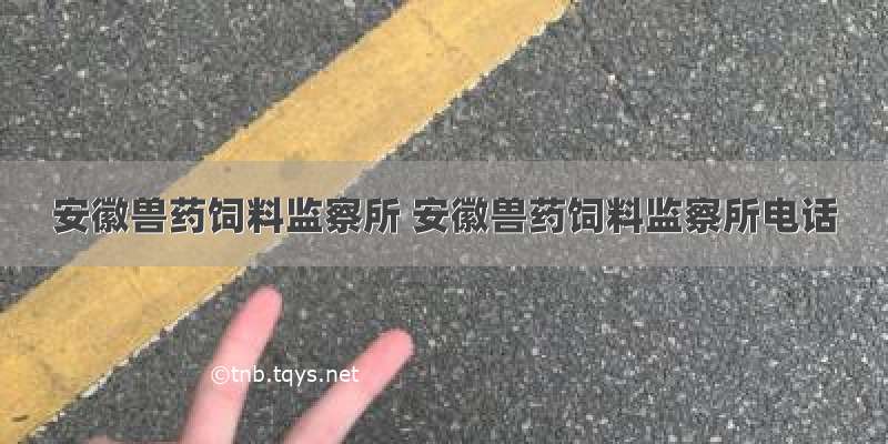 安徽兽药饲料监察所 安徽兽药饲料监察所电话