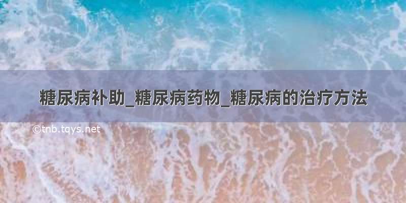 糖尿病补助_糖尿病药物_糖尿病的治疗方法