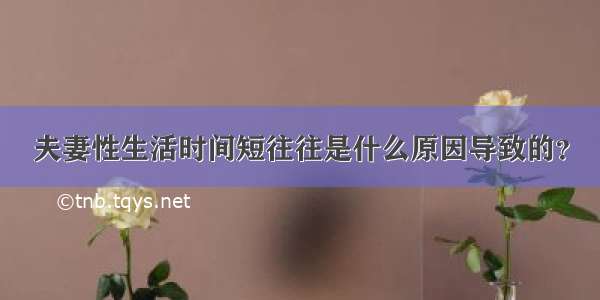 夫妻性生活时间短往往是什么原因导致的？