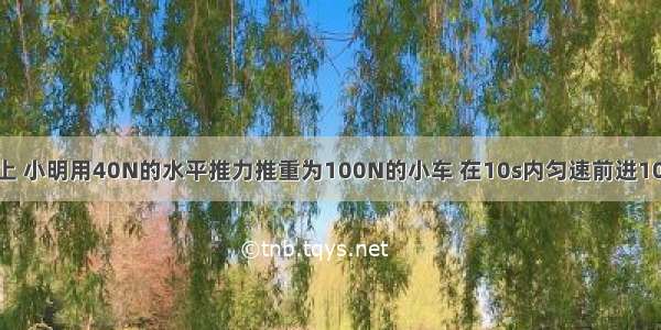 在水平地面上 小明用40N的水平推力推重为100N的小车 在10s内匀速前进10m 则小车所