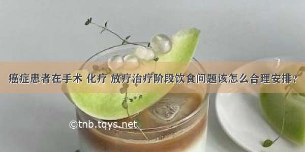 癌症患者在手术 化疗 放疗治疗阶段饮食问题该怎么合理安排？