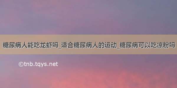 糖尿病人能吃龙虾吗_适合糖尿病人的运动_糖尿病可以吃凉粉吗