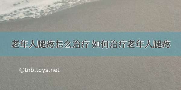 老年人腿疼怎么治疗 如何治疗老年人腿疼