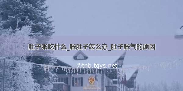 肚子胀吃什么_胀肚子怎么办_肚子胀气的原因