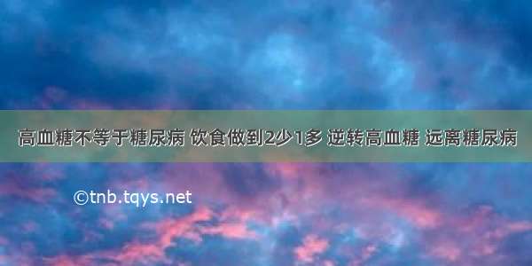 高血糖不等于糖尿病 饮食做到2少1多 逆转高血糖 远离糖尿病