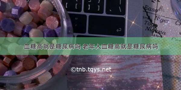 血糖高就是糖尿病吗 老年人血糖高就是糖尿病吗