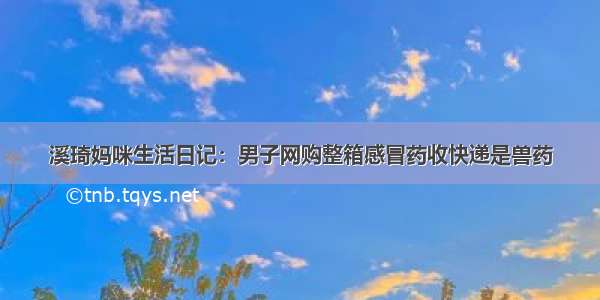 溪琦妈咪生活日记：男子网购整箱感冒药收快递是兽药