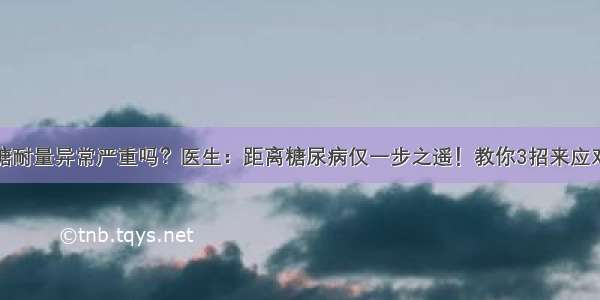 糖耐量异常严重吗？医生：距离糖尿病仅一步之遥！教你3招来应对