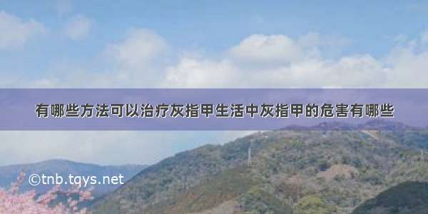 有哪些方法可以治疗灰指甲生活中灰指甲的危害有哪些