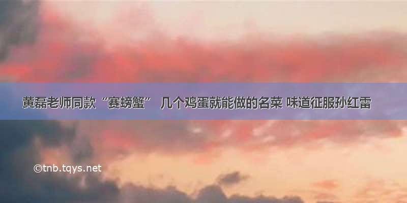 黄磊老师同款“赛螃蟹” 几个鸡蛋就能做的名菜 味道征服孙红雷