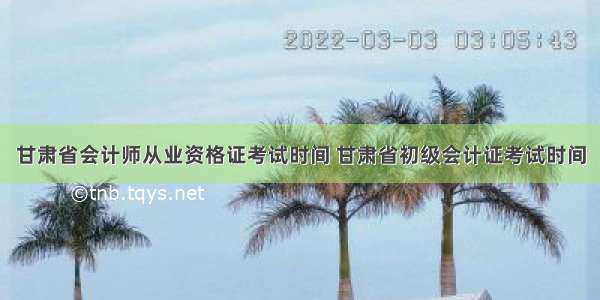 甘肃省会计师从业资格证考试时间 甘肃省初级会计证考试时间