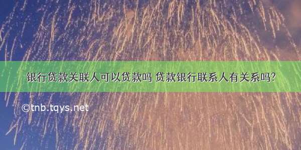 银行贷款关联人可以贷款吗 贷款银行联系人有关系吗?